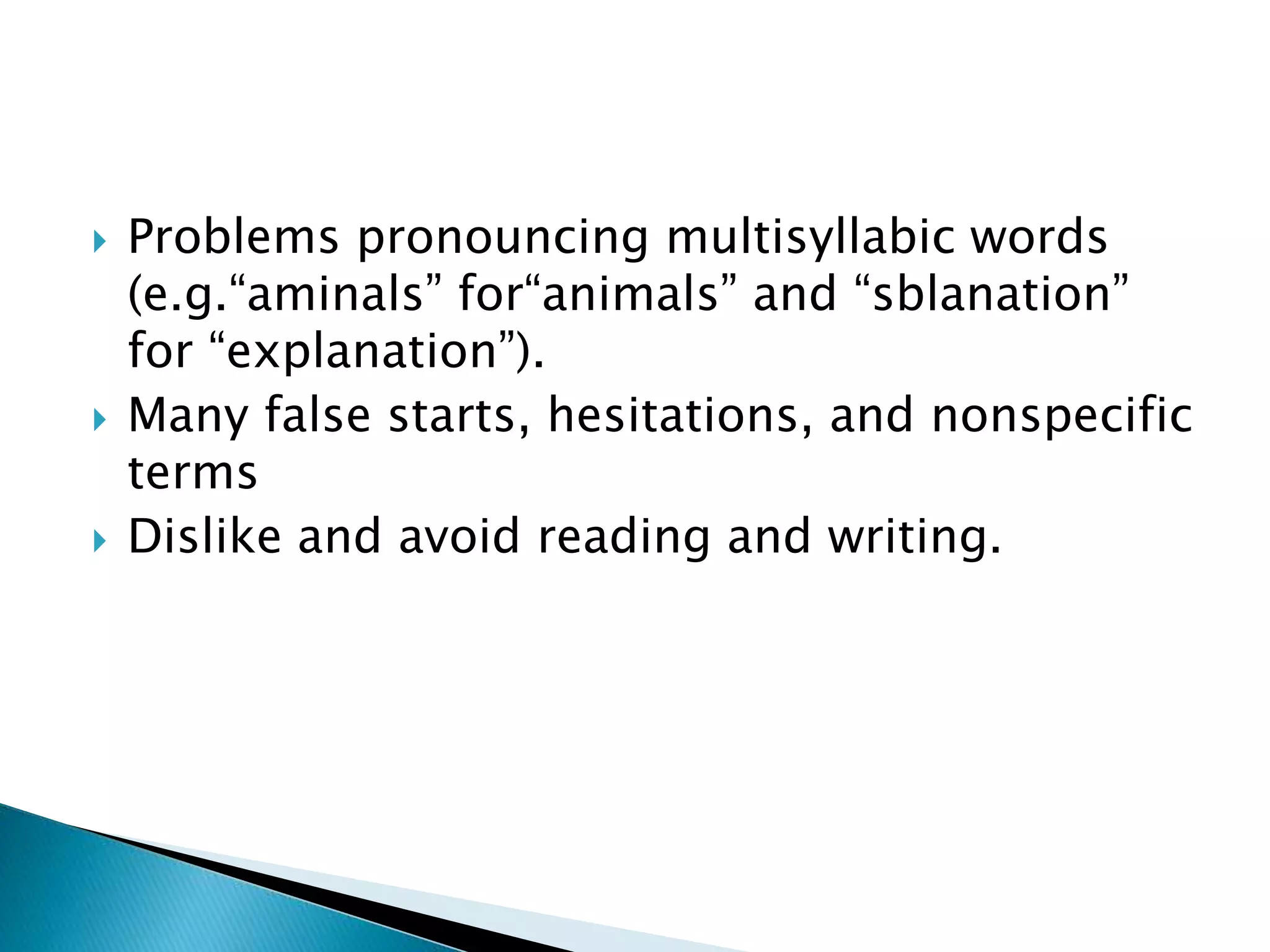  Problems pronouncing multisyllabic words
(e.g.“aminals” for“animals” and “sblanation”
for “explanation”).
 Many false starts, hesitations, and nonspecific
terms
 Dislike and avoid reading and writing.
 