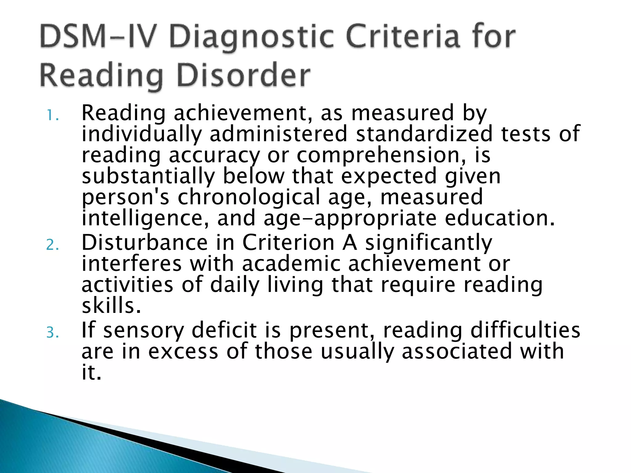 1. Reading achievement, as measured by
individually administered standardized tests of
reading accuracy or comprehension, is
substantially below that expected given
person's chronological age, measured
intelligence, and age-appropriate education.
2. Disturbance in Criterion A significantly
interferes with academic achievement or
activities of daily living that require reading
skills.
3. If sensory deficit is present, reading difficulties
are in excess of those usually associated with
it.
 