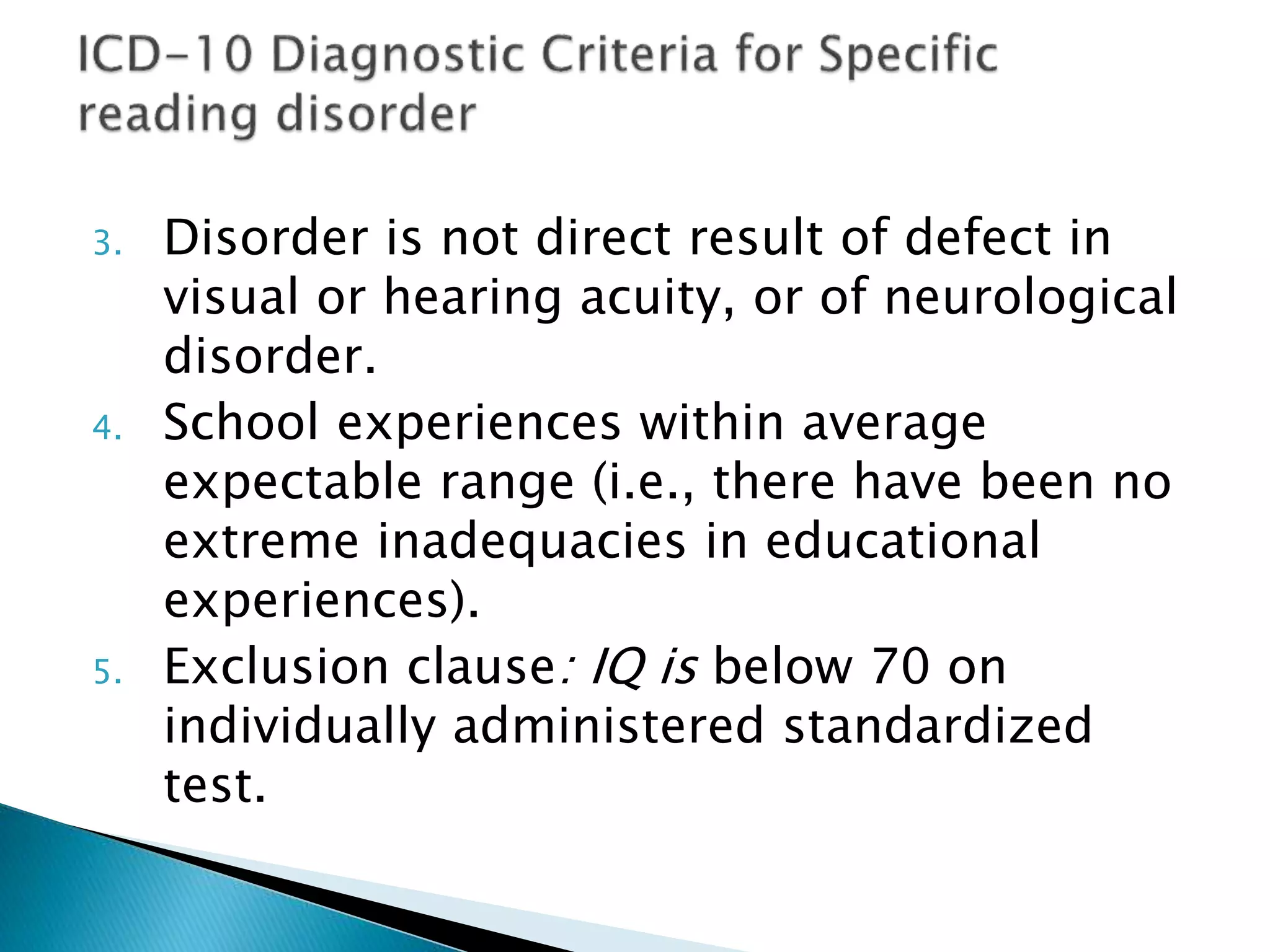 3. Disorder is not direct result of defect in
visual or hearing acuity, or of neurological
disorder.
4. School experiences within average
expectable range (i.e., there have been no
extreme inadequacies in educational
experiences).
5. Exclusion clause: IQ is below 70 on
individually administered standardized
test.
 