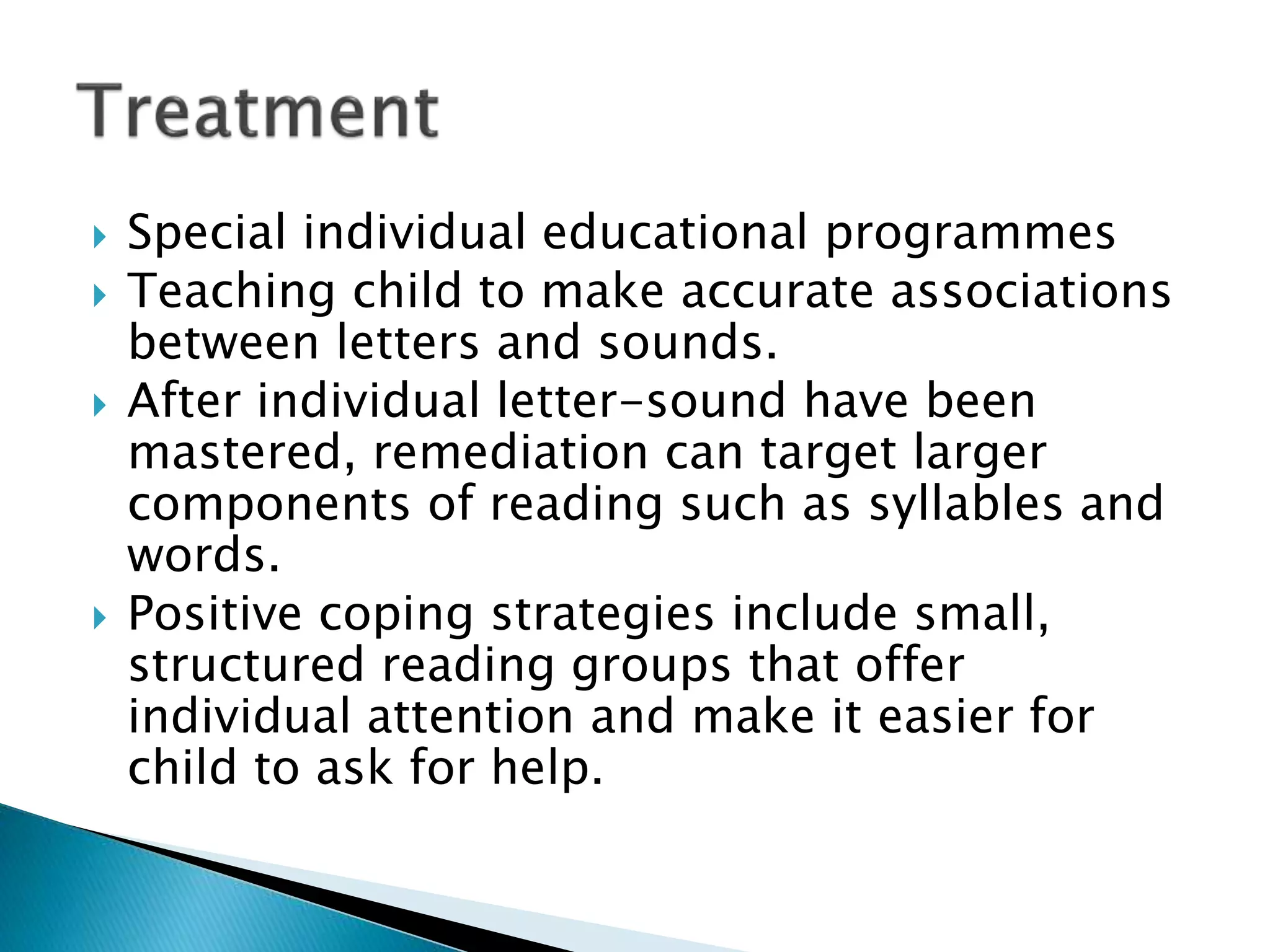  Special individual educational programmes
 Teaching child to make accurate associations
between letters and sounds.
 After individual letter-sound have been
mastered, remediation can target larger
components of reading such as syllables and
words.
 Positive coping strategies include small,
structured reading groups that offer
individual attention and make it easier for
child to ask for help.
 