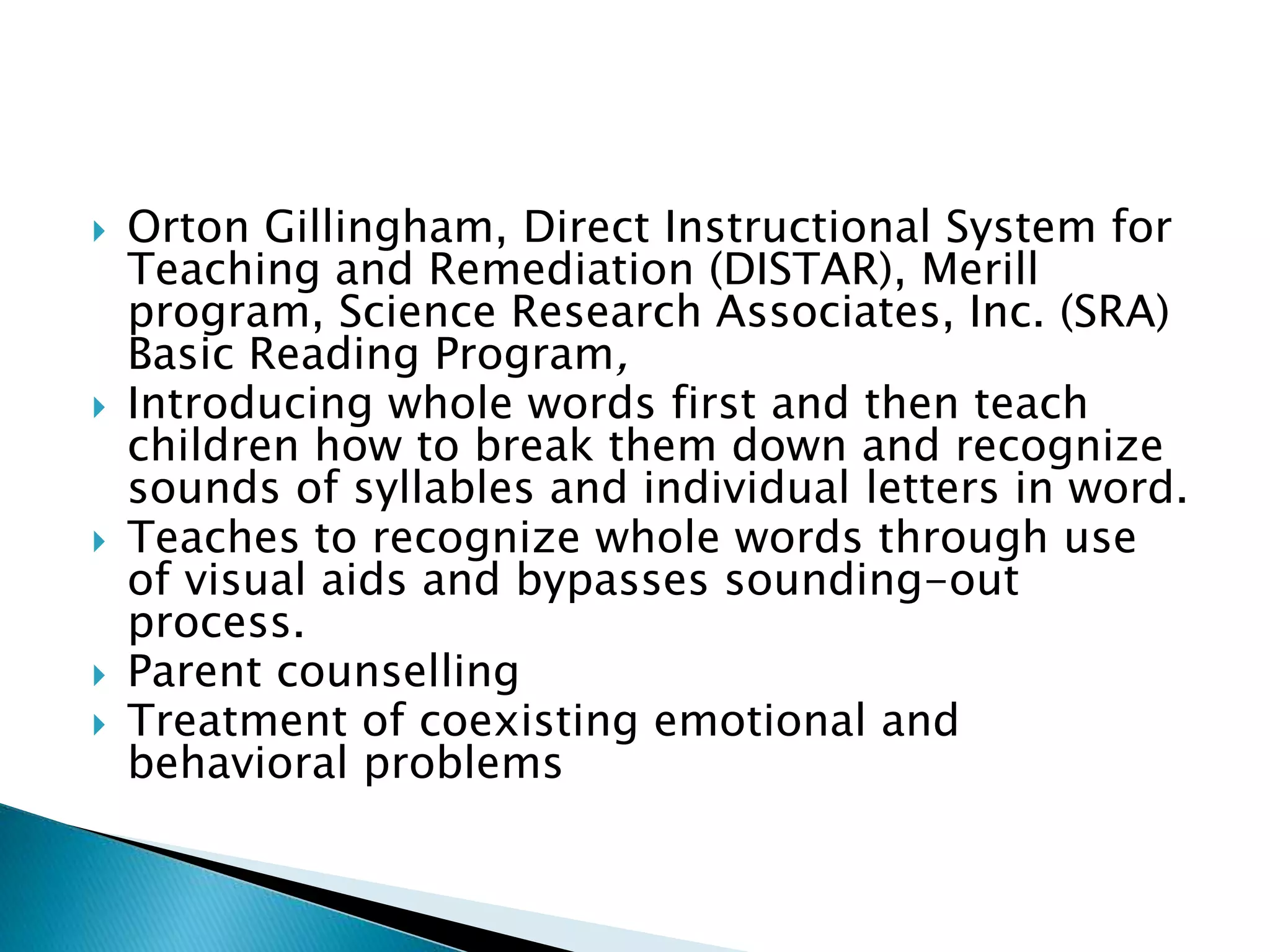  Orton Gillingham, Direct Instructional System for
Teaching and Remediation (DISTAR), Merill
program, Science Research Associates, Inc. (SRA)
Basic Reading Program,
 Introducing whole words first and then teach
children how to break them down and recognize
sounds of syllables and individual letters in word.
 Teaches to recognize whole words through use
of visual aids and bypasses sounding-out
process.
 Parent counselling
 Treatment of coexisting emotional and
behavioral problems
 