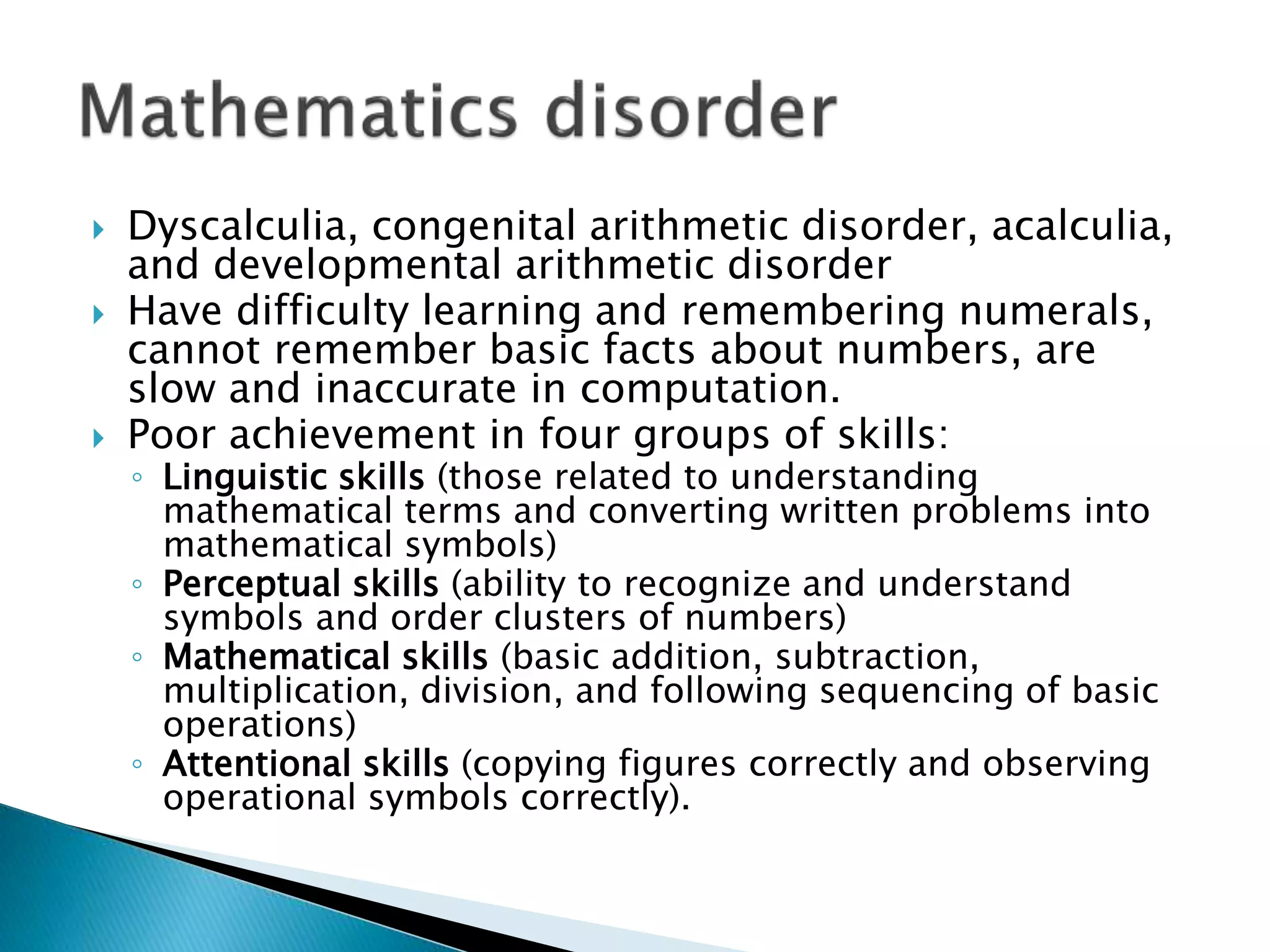  Dyscalculia, congenital arithmetic disorder, acalculia,
and developmental arithmetic disorder
 Have difficulty learning and remembering numerals,
cannot remember basic facts about numbers, are
slow and inaccurate in computation.
 Poor achievement in four groups of skills:
◦ Linguistic skills (those related to understanding
mathematical terms and converting written problems into
mathematical symbols)
◦ Perceptual skills (ability to recognize and understand
symbols and order clusters of numbers)
◦ Mathematical skills (basic addition, subtraction,
multiplication, division, and following sequencing of basic
operations)
◦ Attentional skills (copying figures correctly and observing
operational symbols correctly).
 