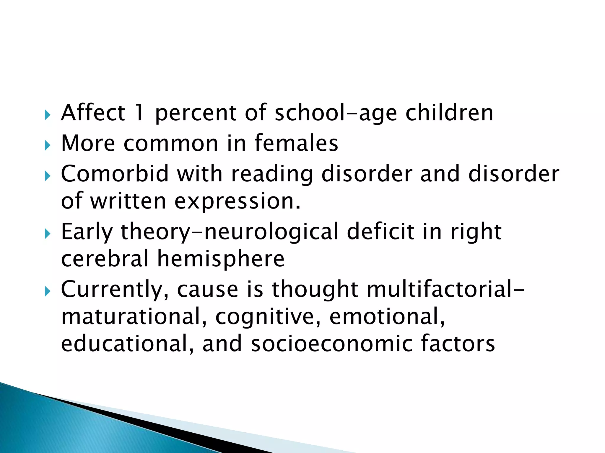  Affect 1 percent of school-age children
 More common in females
 Comorbid with reading disorder and disorder
of written expression.
 Early theory-neurological deficit in right
cerebral hemisphere
 Currently, cause is thought multifactorial-
maturational, cognitive, emotional,
educational, and socioeconomic factors
 