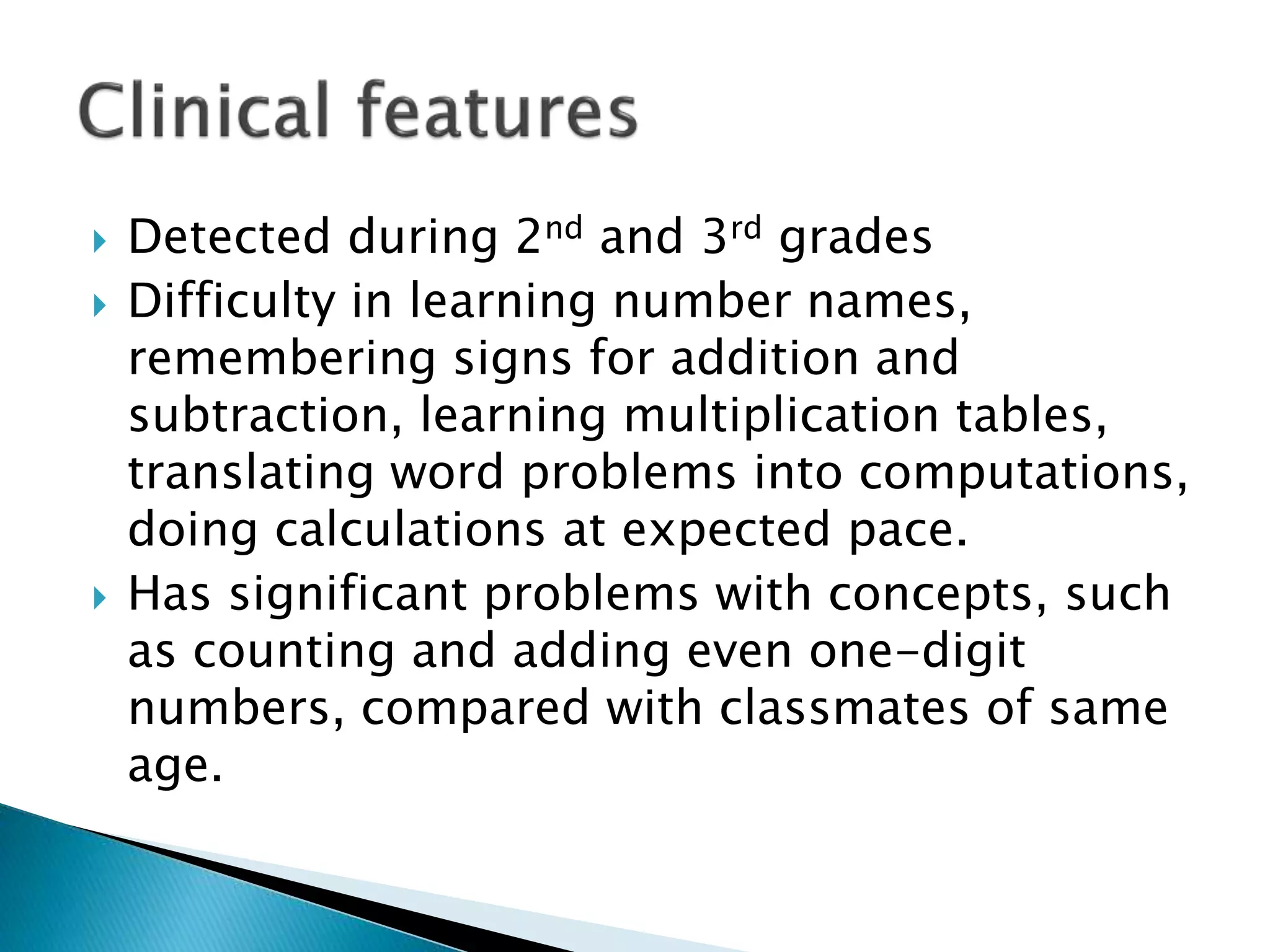  Detected during 2nd and 3rd grades
 Difficulty in learning number names,
remembering signs for addition and
subtraction, learning multiplication tables,
translating word problems into computations,
doing calculations at expected pace.
 Has significant problems with concepts, such
as counting and adding even one-digit
numbers, compared with classmates of same
age.
 