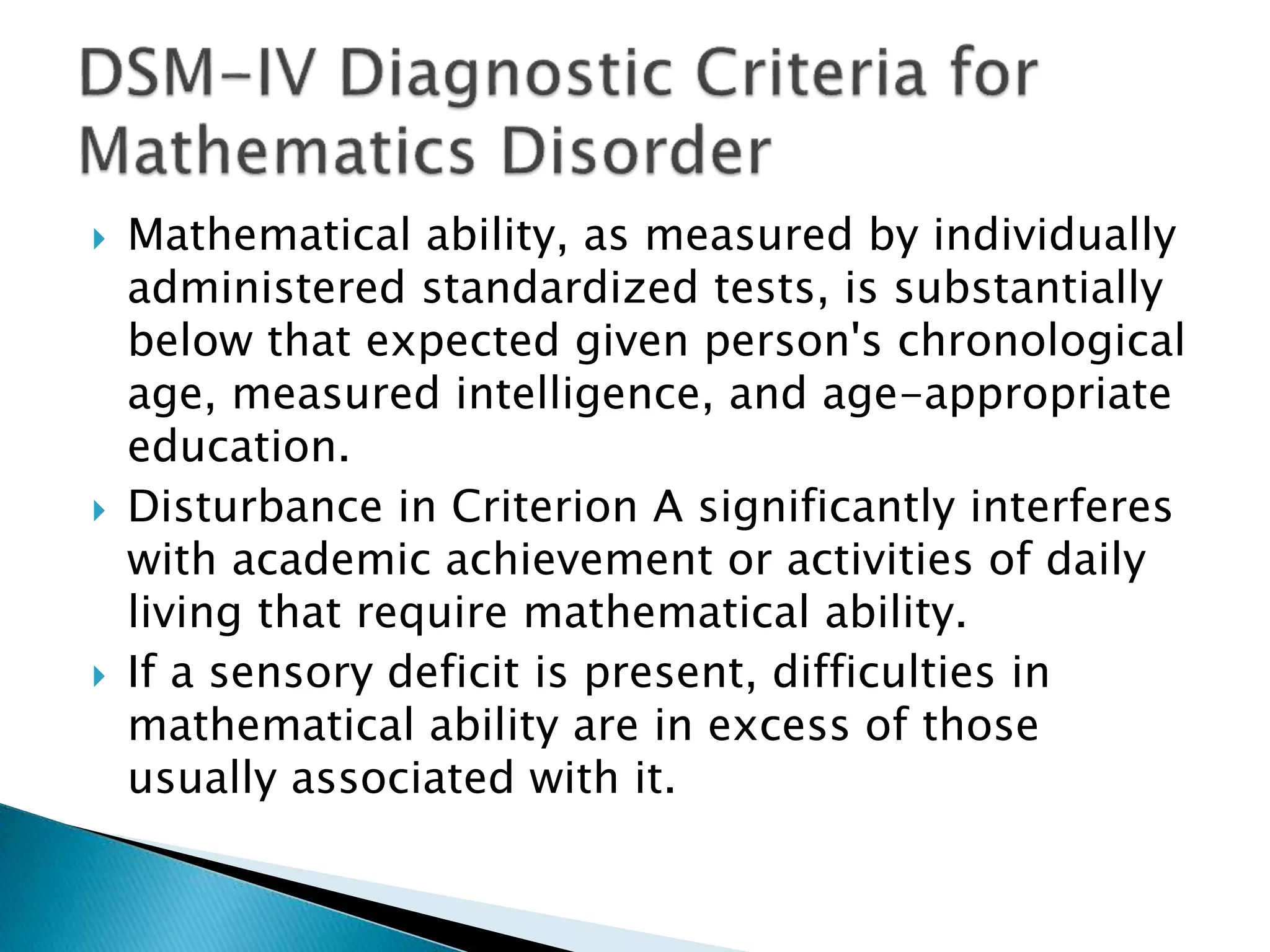  Mathematical ability, as measured by individually
administered standardized tests, is substantially
below that expected given person's chronological
age, measured intelligence, and age-appropriate
education.
 Disturbance in Criterion A significantly interferes
with academic achievement or activities of daily
living that require mathematical ability.
 If a sensory deficit is present, difficulties in
mathematical ability are in excess of those
usually associated with it.
 