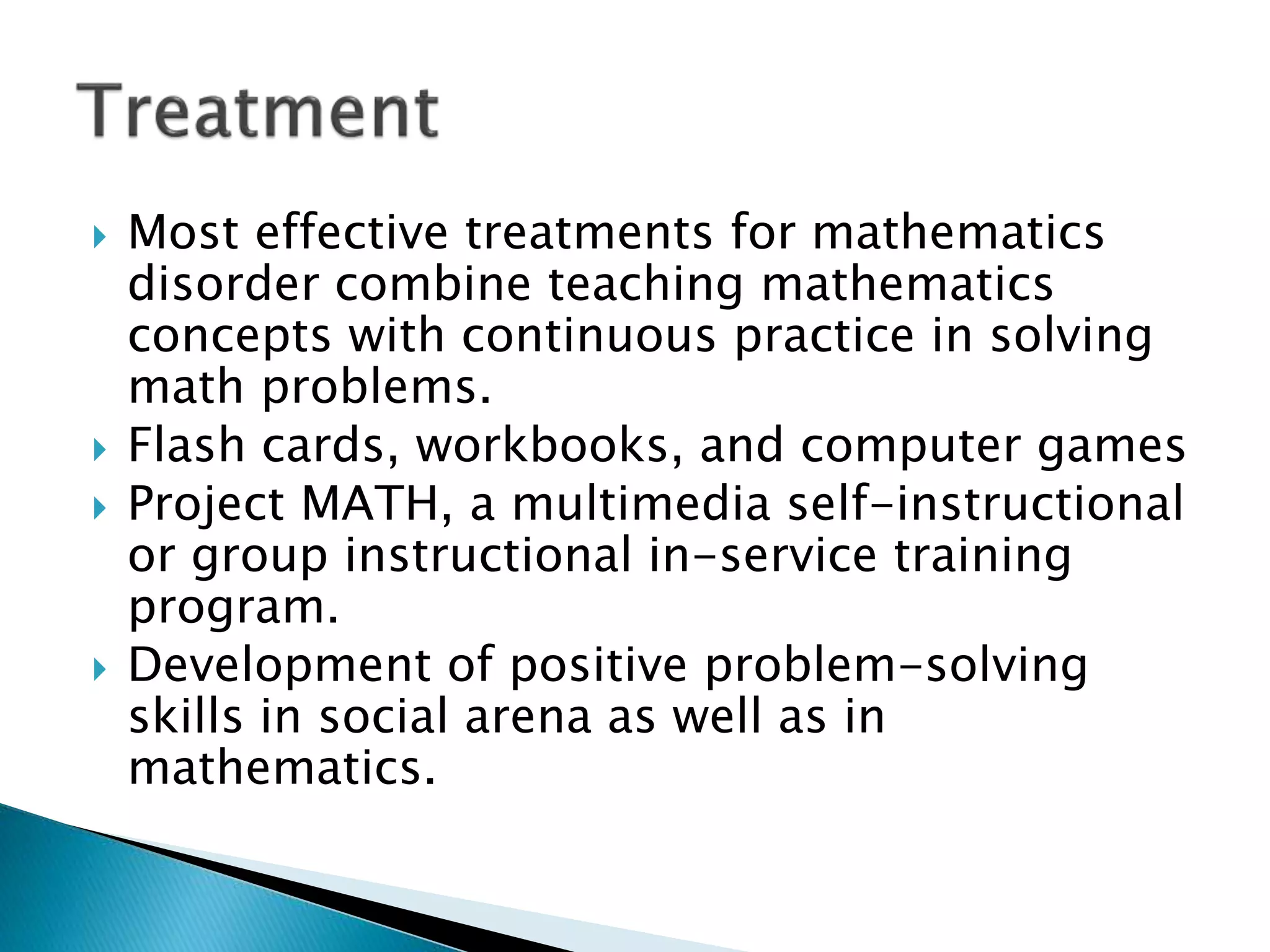  Most effective treatments for mathematics
disorder combine teaching mathematics
concepts with continuous practice in solving
math problems.
 Flash cards, workbooks, and computer games
 Project MATH, a multimedia self-instructional
or group instructional in-service training
program.
 Development of positive problem-solving
skills in social arena as well as in
mathematics.
 