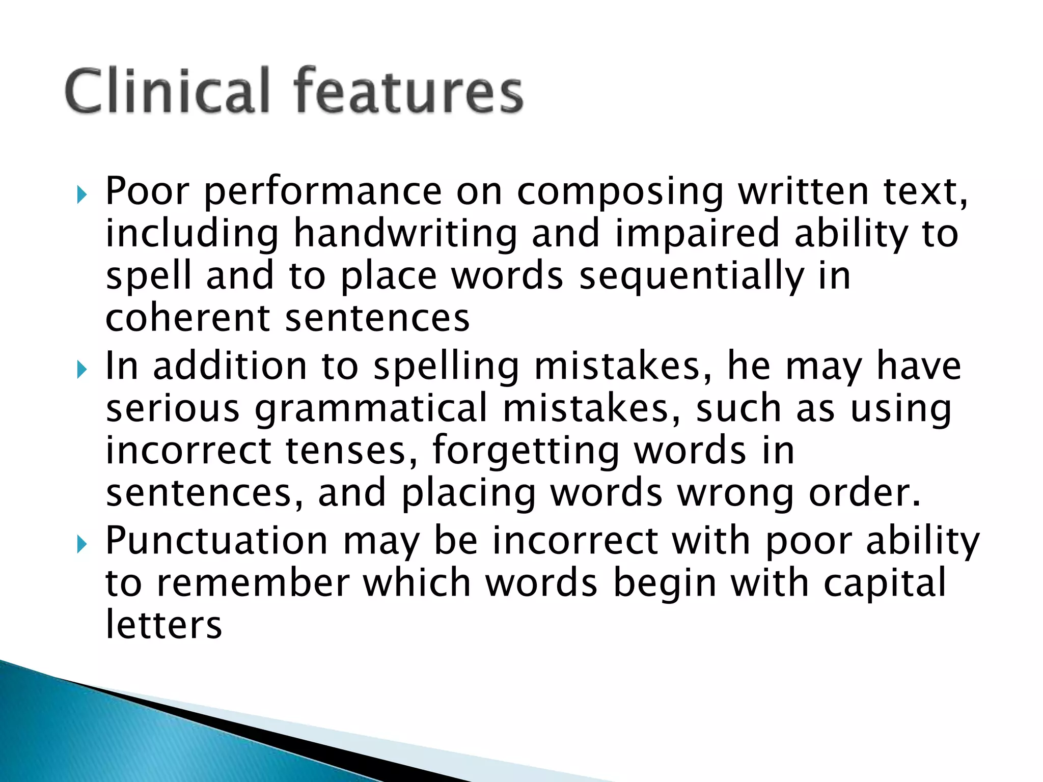  Poor performance on composing written text,
including handwriting and impaired ability to
spell and to place words sequentially in
coherent sentences
 In addition to spelling mistakes, he may have
serious grammatical mistakes, such as using
incorrect tenses, forgetting words in
sentences, and placing words wrong order.
 Punctuation may be incorrect with poor ability
to remember which words begin with capital
letters
 