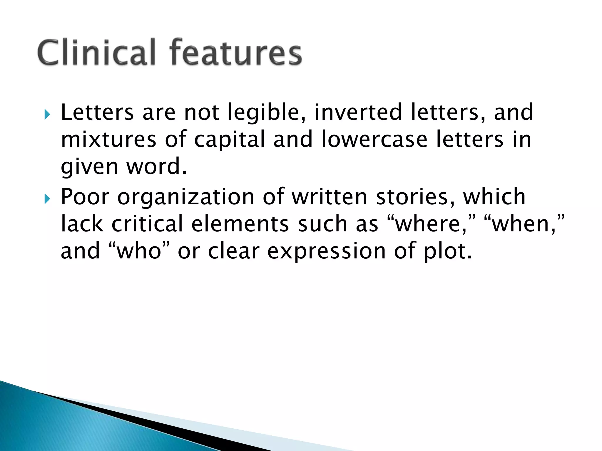  Letters are not legible, inverted letters, and
mixtures of capital and lowercase letters in
given word.
 Poor organization of written stories, which
lack critical elements such as “where,” “when,”
and “who” or clear expression of plot.
 