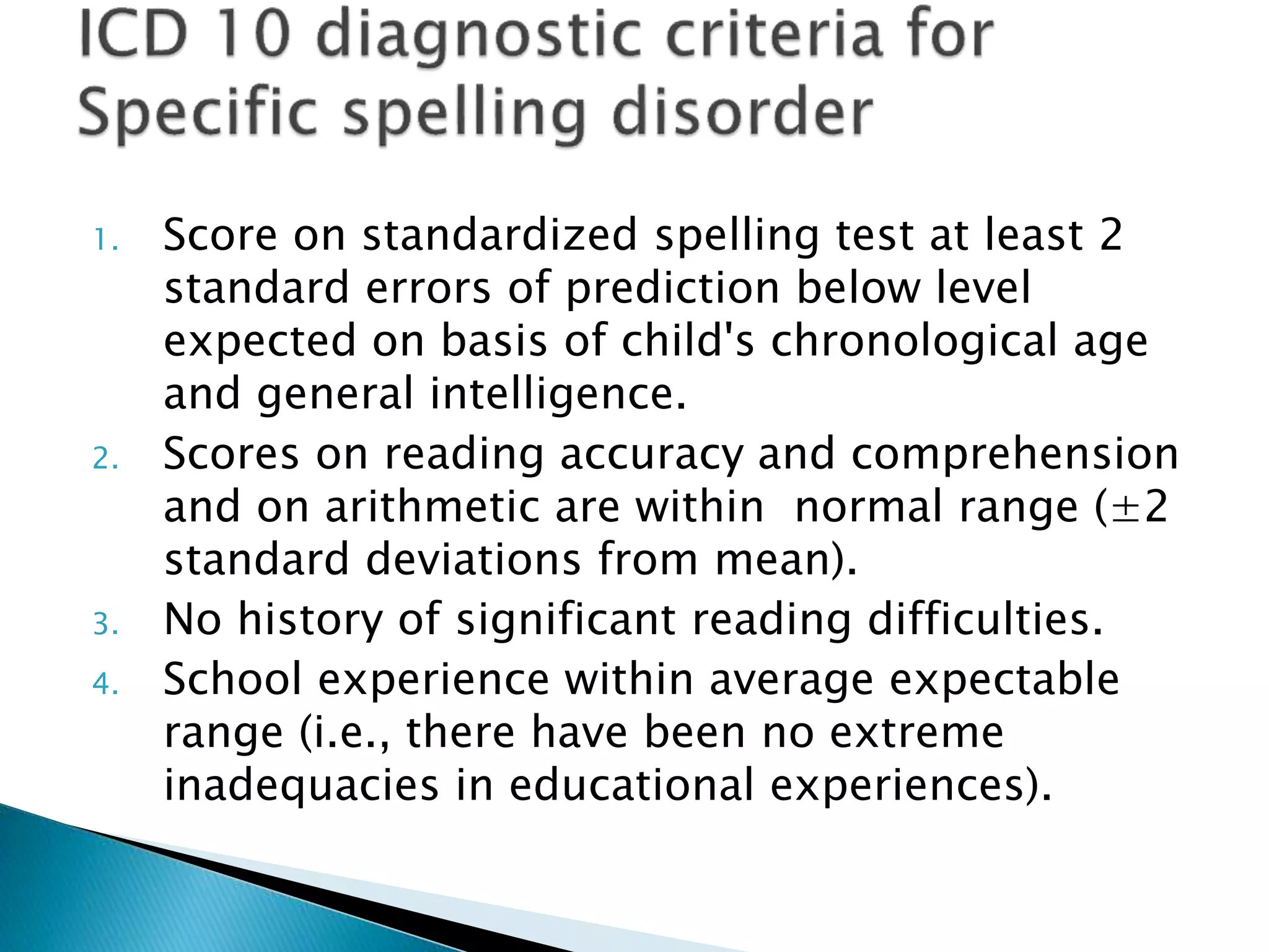 1. Score on standardized spelling test at least 2
standard errors of prediction below level
expected on basis of child's chronological age
and general intelligence.
2. Scores on reading accuracy and comprehension
and on arithmetic are within normal range (±2
standard deviations from mean).
3. No history of significant reading difficulties.
4. School experience within average expectable
range (i.e., there have been no extreme
inadequacies in educational experiences).
 