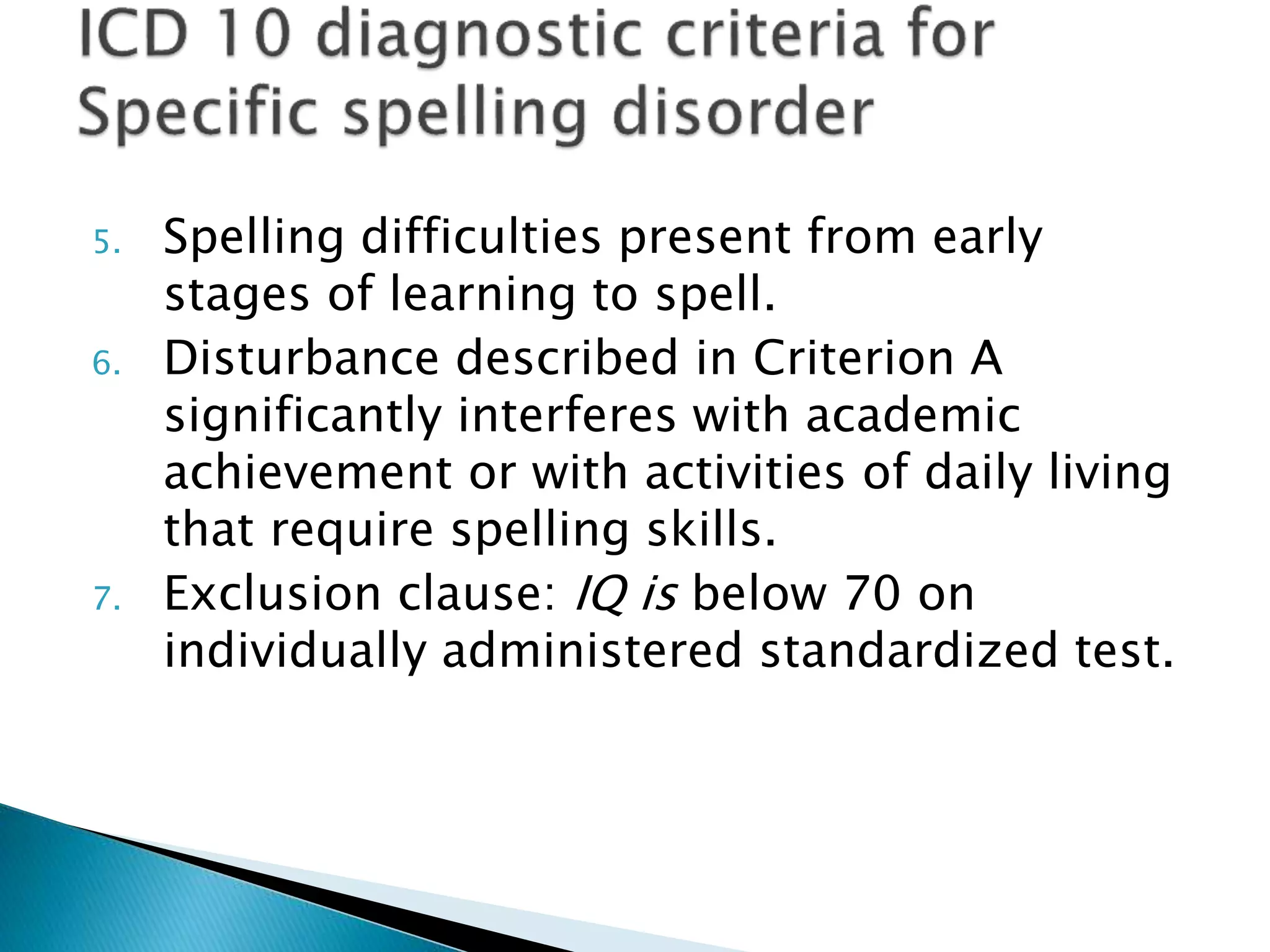 5. Spelling difficulties present from early
stages of learning to spell.
6. Disturbance described in Criterion A
significantly interferes with academic
achievement or with activities of daily living
that require spelling skills.
7. Exclusion clause: IQ is below 70 on
individually administered standardized test.
 