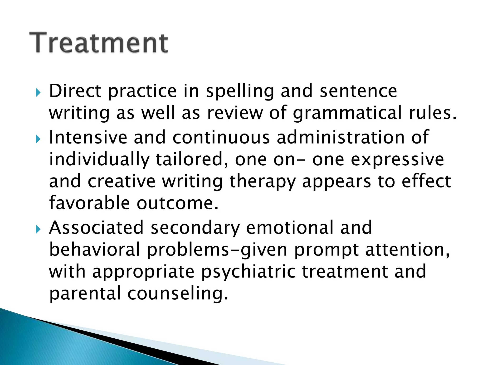  Direct practice in spelling and sentence
writing as well as review of grammatical rules.
 Intensive and continuous administration of
individually tailored, one on- one expressive
and creative writing therapy appears to effect
favorable outcome.
 Associated secondary emotional and
behavioral problems-given prompt attention,
with appropriate psychiatric treatment and
parental counseling.
 