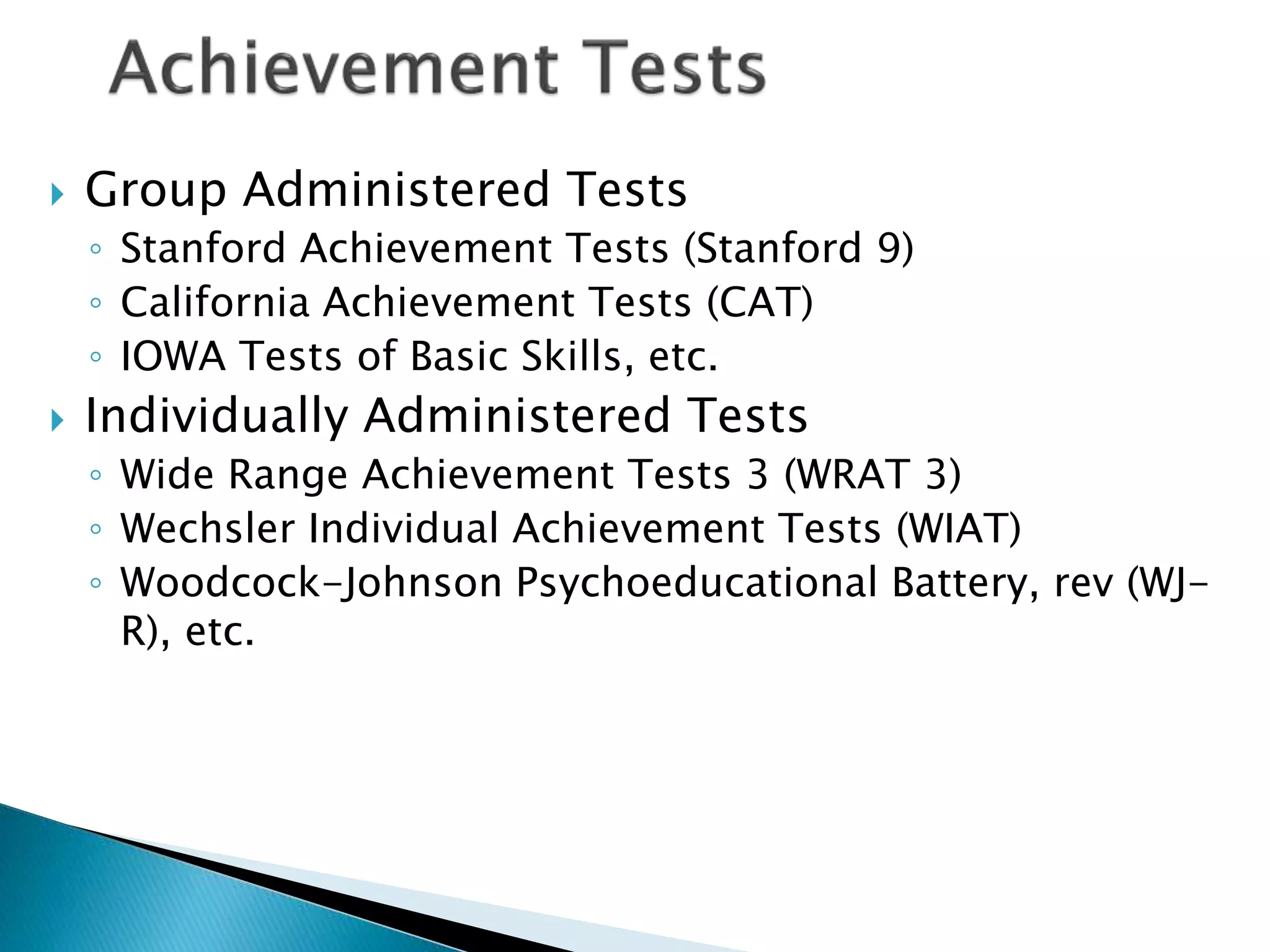  Group Administered Tests
◦ Stanford Achievement Tests (Stanford 9)
◦ California Achievement Tests (CAT)
◦ IOWA Tests of Basic Skills, etc.
 Individually Administered Tests
◦ Wide Range Achievement Tests 3 (WRAT 3)
◦ Wechsler Individual Achievement Tests (WIAT)
◦ Woodcock-Johnson Psychoeducational Battery, rev (WJ-
R), etc.
 