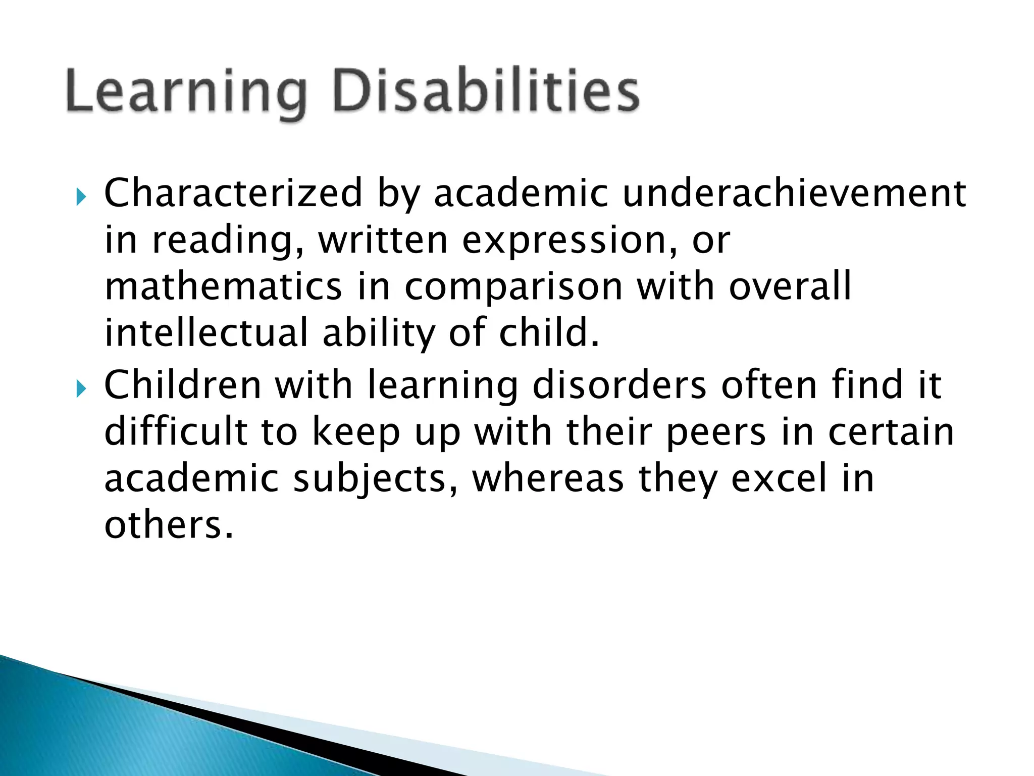  Characterized by academic underachievement
in reading, written expression, or
mathematics in comparison with overall
intellectual ability of child.
 Children with learning disorders often find it
difficult to keep up with their peers in certain
academic subjects, whereas they excel in
others.
 