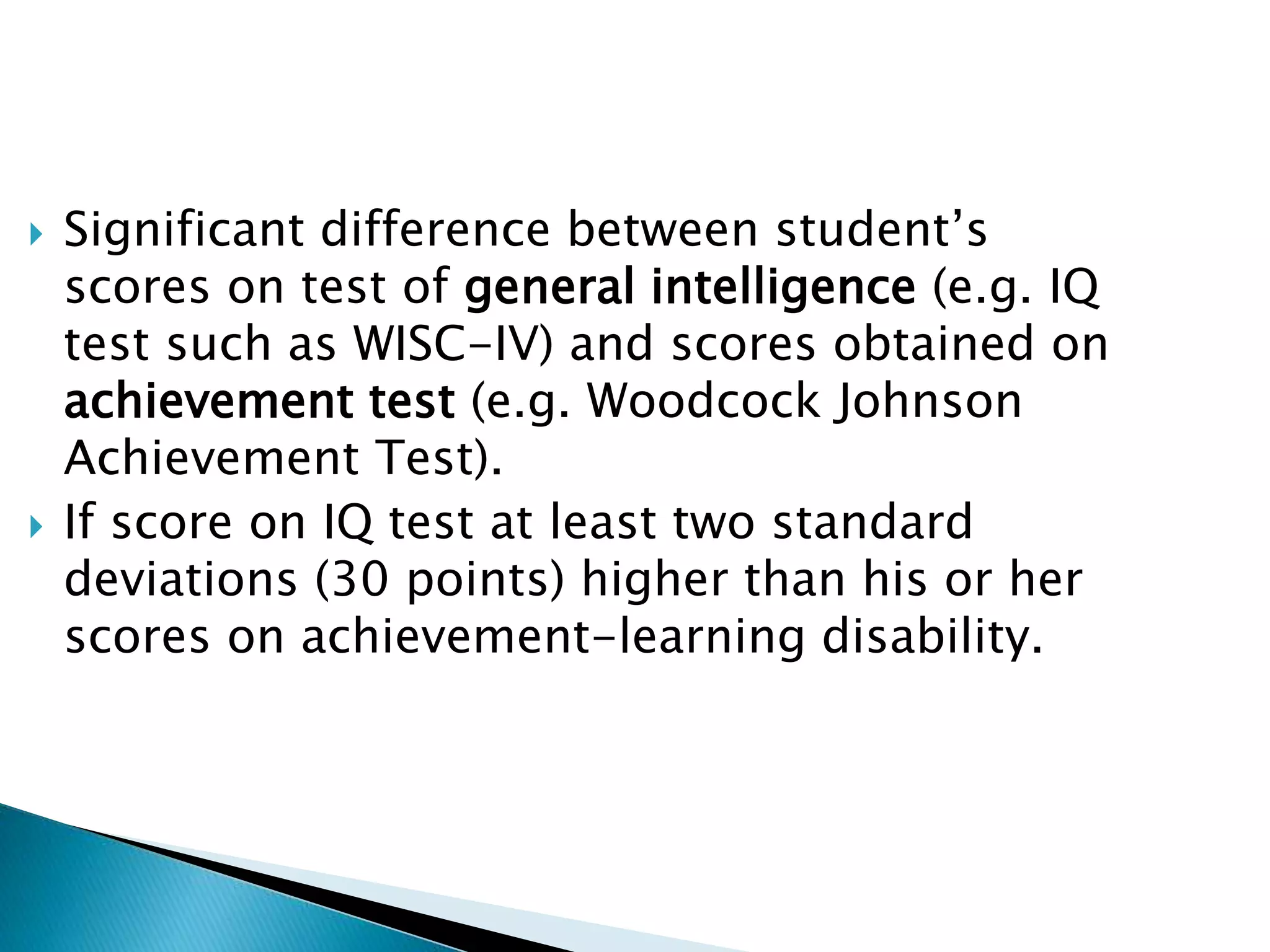  Significant difference between student’s
scores on test of general intelligence (e.g. IQ
test such as WISC-IV) and scores obtained on
achievement test (e.g. Woodcock Johnson
Achievement Test).
 If score on IQ test at least two standard
deviations (30 points) higher than his or her
scores on achievement-learning disability.
 