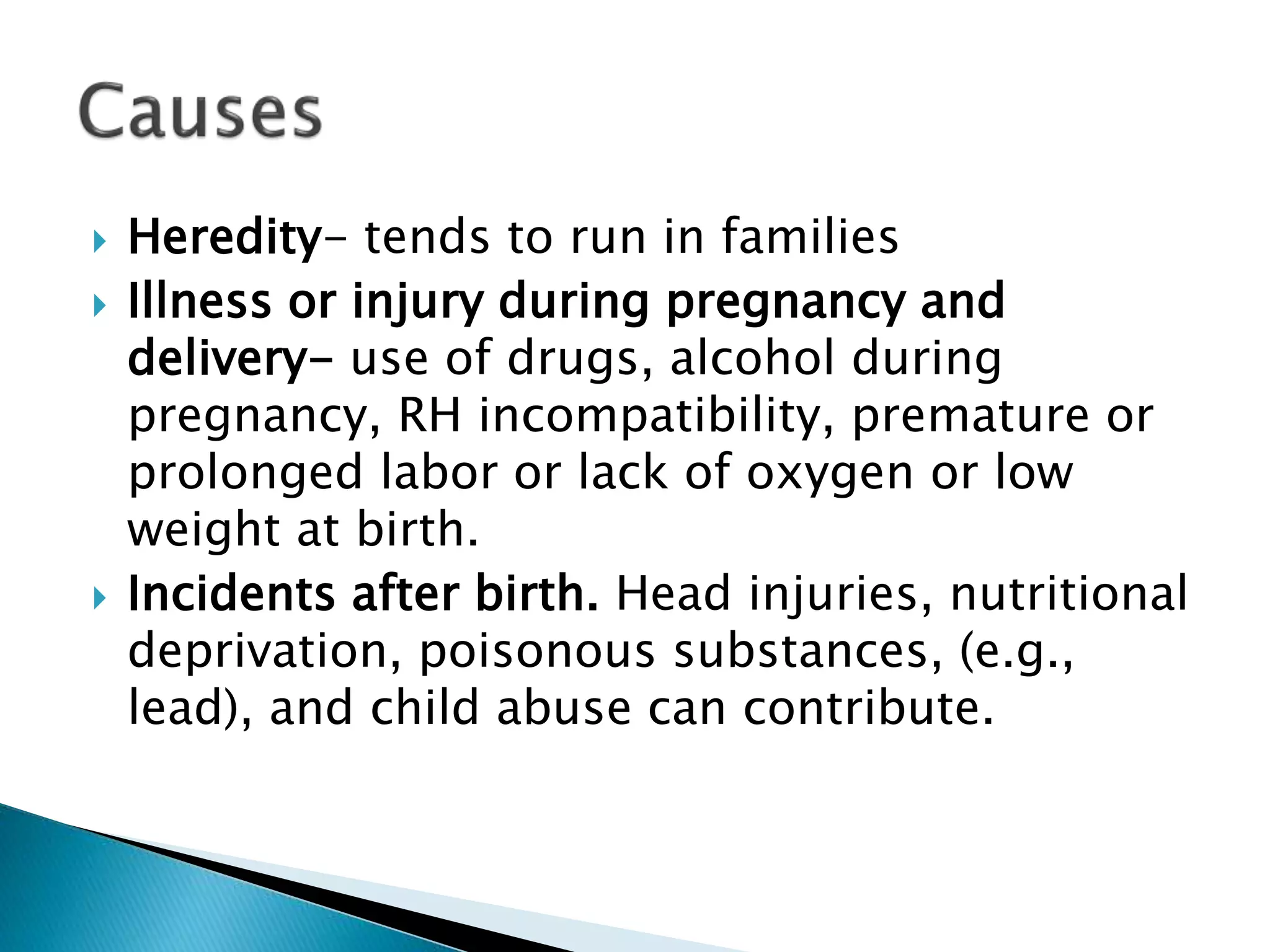 Heredity- tends to run in families
 Illness or injury during pregnancy and
delivery- use of drugs, alcohol during
pregnancy, RH incompatibility, premature or
prolonged labor or lack of oxygen or low
weight at birth.
 Incidents after birth. Head injuries, nutritional
deprivation, poisonous substances, (e.g.,
lead), and child abuse can contribute.
 