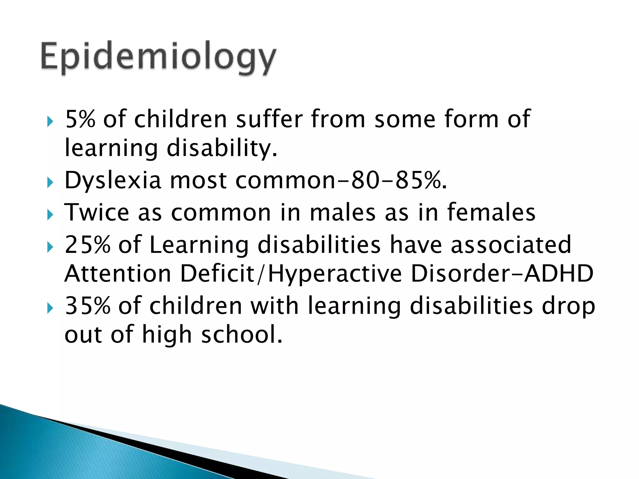 5% of children suffer from some form of
learning disability.
 Dyslexia most common-80-85%.
 Twice as common in males as in females
 25% of Learning disabilities have associated
Attention Deficit/Hyperactive Disorder-ADHD
 35% of children with learning disabilities drop
out of high school.
 