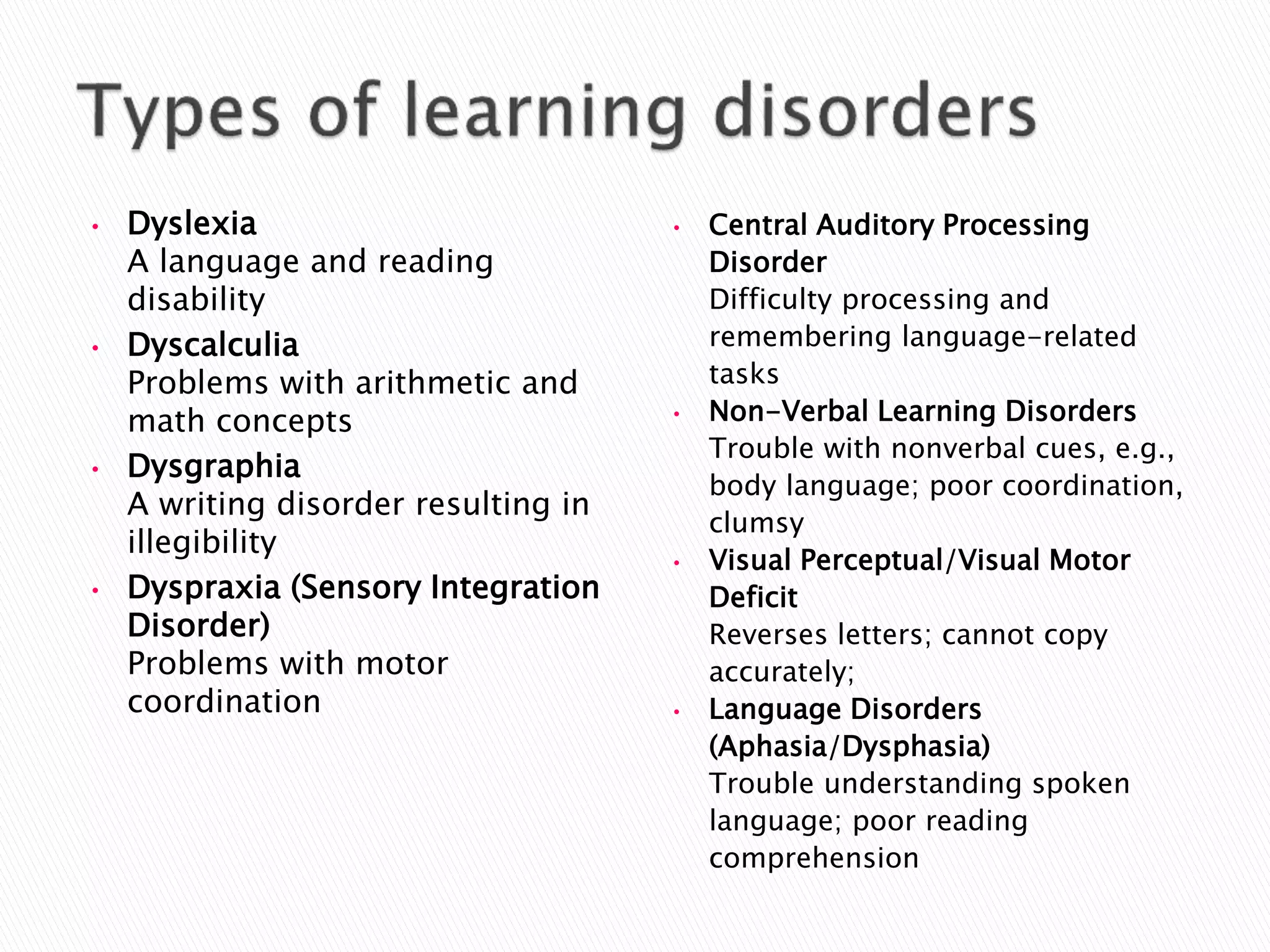 • Dyslexia
A language and reading
disability
• Dyscalculia
Problems with arithmetic and
math concepts
• Dysgraphia
A writing disorder resulting in
illegibility
• Dyspraxia (Sensory Integration
Disorder)
Problems with motor
coordination
• Central Auditory Processing
Disorder
Difficulty processing and
remembering language-related
tasks
• Non-Verbal Learning Disorders
Trouble with nonverbal cues, e.g.,
body language; poor coordination,
clumsy
• Visual Perceptual/Visual Motor
Deficit
Reverses letters; cannot copy
accurately;
• Language Disorders
(Aphasia/Dysphasia)
Trouble understanding spoken
language; poor reading
comprehension
 