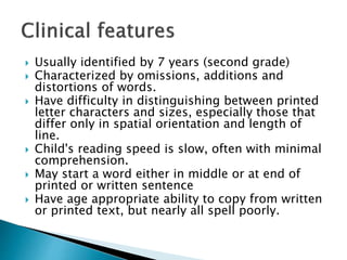  Usually identified by 7 years (second grade)
 Characterized by omissions, additions and
distortions of words.
 Have difficulty in distinguishing between printed
letter characters and sizes, especially those that
differ only in spatial orientation and length of
line.
 Child's reading speed is slow, often with minimal
comprehension.
 May start a word either in middle or at end of
printed or written sentence
 Have age appropriate ability to copy from written
or printed text, but nearly all spell poorly.
 