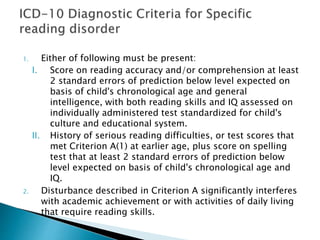 1. Either of following must be present:
I. Score on reading accuracy and/or comprehension at least
2 standard errors of prediction below level expected on
basis of child's chronological age and general
intelligence, with both reading skills and IQ assessed on
individually administered test standardized for child's
culture and educational system.
II. History of serious reading difficulties, or test scores that
met Criterion A(1) at earlier age, plus score on spelling
test that at least 2 standard errors of prediction below
level expected on basis of child's chronological age and
IQ.
2. Disturbance described in Criterion A significantly interferes
with academic achievement or with activities of daily living
that require reading skills.
 