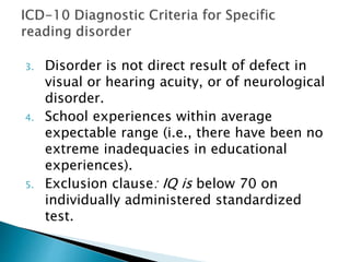 3. Disorder is not direct result of defect in
visual or hearing acuity, or of neurological
disorder.
4. School experiences within average
expectable range (i.e., there have been no
extreme inadequacies in educational
experiences).
5. Exclusion clause: IQ is below 70 on
individually administered standardized
test.
 