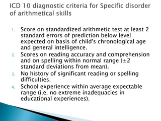 1. Score on standardized arithmetic test at least 2
standard errors of prediction below level
expected on basis of child's chronological age
and general intelligence.
2. Scores on reading accuracy and comprehension
and on spelling within normal range (±2
standard deviations from mean).
3. No history of significant reading or spelling
difficulties.
4. School experience within average expectable
range (i.e. no extreme inadequacies in
educational experiences).
 