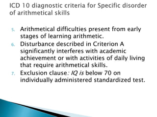 5. Arithmetical difficulties present from early
stages of learning arithmetic.
6. Disturbance described in Criterion A
significantly interferes with academic
achievement or with activities of daily living
that require arithmetical skills.
7. Exclusion clause: IQ is below 70 on
individually administered standardized test.
 