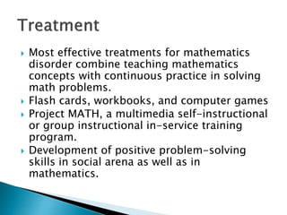  Most effective treatments for mathematics
disorder combine teaching mathematics
concepts with continuous practice in solving
math problems.
 Flash cards, workbooks, and computer games
 Project MATH, a multimedia self-instructional
or group instructional in-service training
program.
 Development of positive problem-solving
skills in social arena as well as in
mathematics.
 