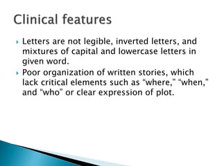  Letters are not legible, inverted letters, and
mixtures of capital and lowercase letters in
given word.
 Poor organization of written stories, which
lack critical elements such as “where,” “when,”
and “who” or clear expression of plot.
 