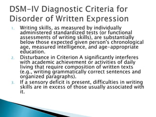 1. Writing skills, as measured by individually
administered standardized tests (or functional
assessments of writing skills), are substantially
below those expected given person's chronological
age, measured intelligence, and age-appropriate
education.
2. Disturbance in Criterion A significantly interferes
with academic achievement or activities of daily
living that require composition of written texts
(e.g., writing grammatically correct sentences and
organized paragraphs).
3. If a sensory deficit is present, difficulties in writing
skills are in excess of those usually associated with
it.
 