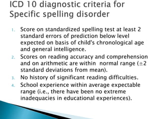 1. Score on standardized spelling test at least 2
standard errors of prediction below level
expected on basis of child's chronological age
and general intelligence.
2. Scores on reading accuracy and comprehension
and on arithmetic are within normal range (±2
standard deviations from mean).
3. No history of significant reading difficulties.
4. School experience within average expectable
range (i.e., there have been no extreme
inadequacies in educational experiences).
 