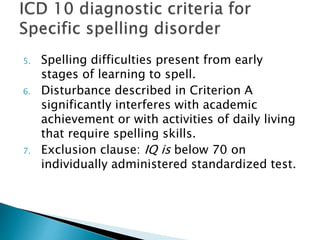 5. Spelling difficulties present from early
stages of learning to spell.
6. Disturbance described in Criterion A
significantly interferes with academic
achievement or with activities of daily living
that require spelling skills.
7. Exclusion clause: IQ is below 70 on
individually administered standardized test.
 