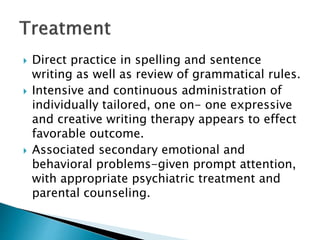  Direct practice in spelling and sentence
writing as well as review of grammatical rules.
 Intensive and continuous administration of
individually tailored, one on- one expressive
and creative writing therapy appears to effect
favorable outcome.
 Associated secondary emotional and
behavioral problems-given prompt attention,
with appropriate psychiatric treatment and
parental counseling.
 
