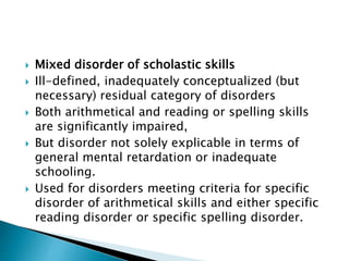  Mixed disorder of scholastic skills
 Ill-defined, inadequately conceptualized (but
necessary) residual category of disorders
 Both arithmetical and reading or spelling skills
are significantly impaired,
 But disorder not solely explicable in terms of
general mental retardation or inadequate
schooling.
 Used for disorders meeting criteria for specific
disorder of arithmetical skills and either specific
reading disorder or specific spelling disorder.
 