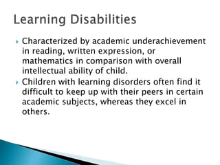  Characterized by academic underachievement
in reading, written expression, or
mathematics in comparison with overall
intellectual ability of child.
 Children with learning disorders often find it
difficult to keep up with their peers in certain
academic subjects, whereas they excel in
others.
 