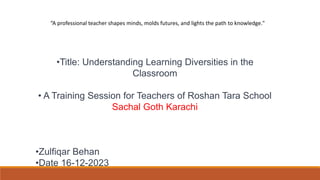 •Title: Understanding Learning Diversities in the
Classroom
• A Training Session for Teachers of Roshan Tara School
Sachal Goth Karachi
•Zulfiqar Behan
•Date 16-12-2023
“A professional teacher shapes minds, molds futures, and lights the path to knowledge."
 