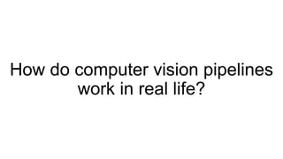 How do computer vision pipelines
work in real life?
 