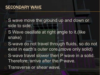 SECONDARY WAVE
S wave move the ground up and down or
side to side.
S Wave oscillate at right angle to it.(like
snake)
S-wave do not travel through fluids, so do not
exist in earth’s outer core.(move only solid)
S-wave travel slower then P wave in a solid.
Therefore, arrive after the P wave.
Transverse or shear wave.
 