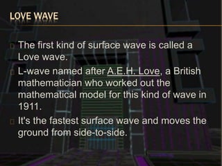 LOVE WAVE
The first kind of surface wave is called a
Love wave.
L-wave named after A.E.H. Love, a British
mathematician who worked out the
mathematical model for this kind of wave in
1911.
It's the fastest surface wave and moves the
ground from side-to-side.
 