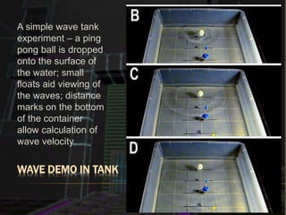 WAVE DEMO IN TANK
A simple wave tank
experiment – a ping
pong ball is dropped
onto the surface of
the water; small
floats aid viewing of
the waves; distance
marks on the bottom
of the container
allow calculation of
wave velocity.
 
