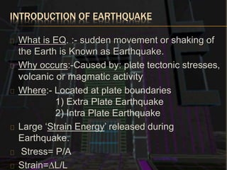 INTRODUCTION OF EARTHQUAKE
What is EQ. :- sudden movement or shaking of
the Earth is Known as Earthquake.
Why occurs:-Caused by: plate tectonic stresses,
volcanic or magmatic activity
Where:- Located at plate boundaries
1) Extra Plate Earthquake
2) Intra Plate Earthquake
Large ‘Strain Energy’ released during
Earthquake.
Stress= P/A
Strain=∆L/L
 