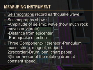 MEASURING INSTRUMENT
Seismographs record earthquake wave.
Seismographs show :-
-Amplitude of seismic wave (how much rock
moves or vibrate)
-Distance from epicenter
-Earthquake direction
Three Component:- 1)sensor:-Pendulum
mass, string, magnet, support.
2)recorder:-Drum, pen, chart paper.
3)timer:-motor of the rotating drum at
constant speed
 