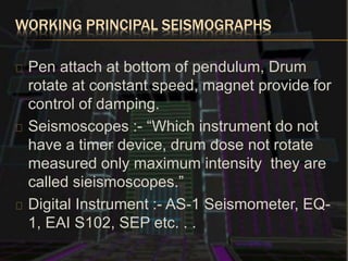 WORKING PRINCIPAL SEISMOGRAPHS
Pen attach at bottom of pendulum, Drum
rotate at constant speed, magnet provide for
control of damping.
Seismoscopes :- “Which instrument do not
have a timer device, drum dose not rotate
measured only maximum intensity they are
called sieismoscopes.”
Digital Instrument :- AS-1 Seismometer, EQ-
1, EAI S102, SEP etc. . .
 
