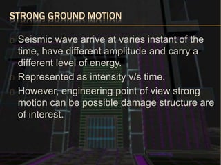 STRONG GROUND MOTION
Seismic wave arrive at varies instant of the
time, have different amplitude and carry a
different level of energy.
Represented as intensity v/s time.
However, engineering point of view strong
motion can be possible damage structure are
of interest.
 