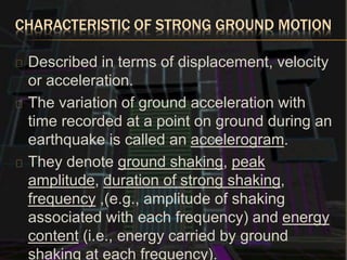 CHARACTERISTIC OF STRONG GROUND MOTION
Described in terms of displacement, velocity
or acceleration.
The variation of ground acceleration with
time recorded at a point on ground during an
earthquake is called an accelerogram.
They denote ground shaking, peak
amplitude, duration of strong shaking,
frequency ,(e.g., amplitude of shaking
associated with each frequency) and energy
content (i.e., energy carried by ground
shaking at each frequency).
 