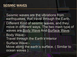 SEISMIC WAVES
Seismic waves are the vibrations from
earthquakes, that travel through the Earth.
Different Kind of seismic waves, and they
move in different ways. The two main type of
waves are Body Wave And Surface Wave.
Body Wave:-
Travel through the Earth’s interior
Surface Wave:-
Move along the earth’s surface. ( Similar to
ocean waves )
 