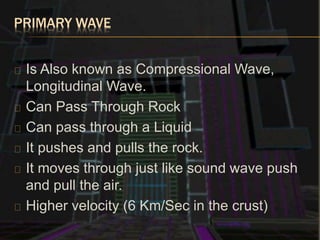 PRIMARY WAVE
Is Also known as Compressional Wave,
Longitudinal Wave.
Can Pass Through Rock
Can pass through a Liquid
It pushes and pulls the rock.
It moves through just like sound wave push
and pull the air.
Higher velocity (6 Km/Sec in the crust)
 