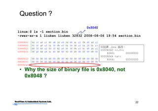 22
Question ?
• Why the size of binary file is 0x8040, not
0x8048 ?
linux:$ ls -l section.bin
-rwxr-xr-x 1 liuken liuken 32832 2008-08-06 19:54 section.bin
反組譯 .bss 區段：
00008040 <c.0>:
8040: 00000000
00008044 <a>:
8044: 00000000
0x8040
 