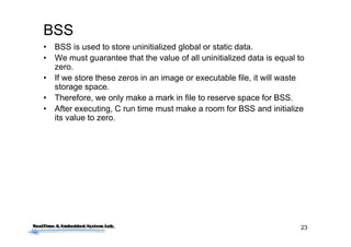 23
BSS
• BSS is used to store uninitialized global or static data.
• We must guarantee that the value of all uninitialized data is equal to
zero.
• If we store these zeros in an image or executable file, it will waste
storage space.
• Therefore, we only make a mark in file to reserve space for BSS.
• After executing, C run time must make a room for BSS and initialize
its value to zero.
 