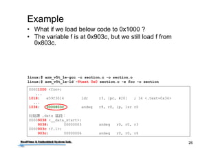26
Example
00001000 <foo>:
...
1018: e59f3014 ldr r3, [pc, #20] ; 34 <.text+0x34>
...
1034: 0000803c andeq r8, r0, ip, lsr r0
反組譯 .data 區段：
00009038 <__data_start>:
9038: 00000003 andeq r0, r0, r3
0000903c <f.1>:
903c: 00000006 andeq r0, r0, r6
• What if we load below code to 0x1000 ?
• The variable f is at 0x903c, but we still load f from
0x803c.
linux:$ arm_v5t_le-gcc -c section.c -o section.o
linux:$ arm_v5t_le-ld -Ttext 0x0 section.o -e foo –o section
 