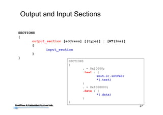 27
Output and Input Sections
SECTIONS
{
. = 0x10000;
.text : {
init.o(.intvec)
*(.text)
}
. = 0x8000000;
.data : {
*(.data)
}
}
SECTIONS
{
output_section [address] [(type)] : [AT(lma)]
{
input_section
}
}
 